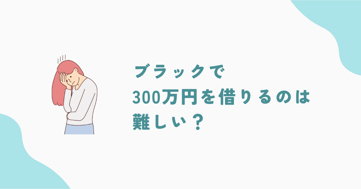 ブラックで300万円借りるのは難しい！借入方法と注意点を徹底解説